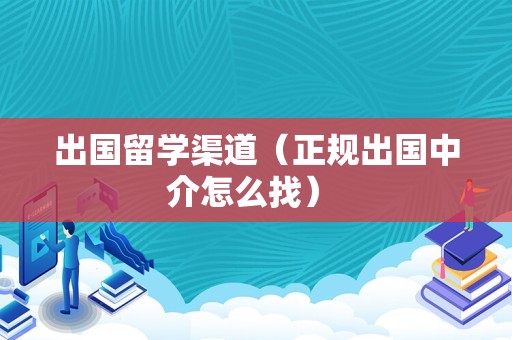 出国留学渠道（正规出国中介怎么找） 