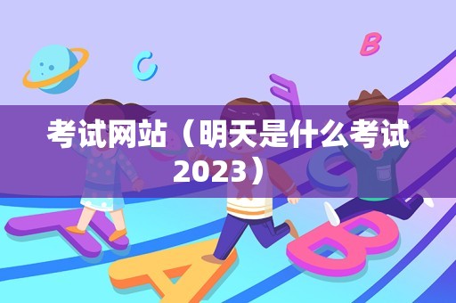 考试网站（明天是什么考试2023） 