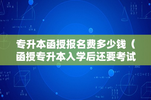 专升本函授报名费多少钱（函授专升本入学后还要考试吗） 