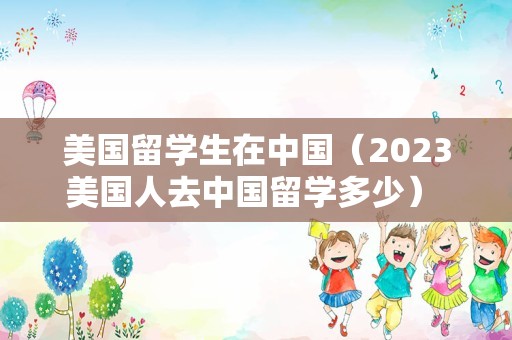 美国留学生在中国（2023美国人去中国留学多少） 