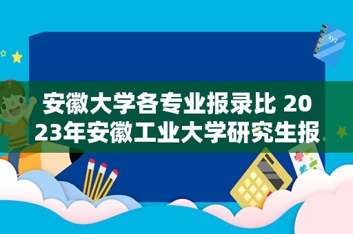 安徽大学各专业报录比 2023年安徽工业大学研究生报考人数？