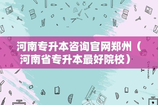 河南专升本咨询官网郑州（河南省专升本最好院校） 