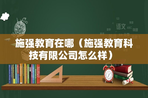 施强教育在哪（施强教育科技有限公司怎么样） 