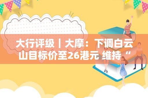 大行评级｜大摩：下调白云山目标价至26港元 维持“与大市同步”评级