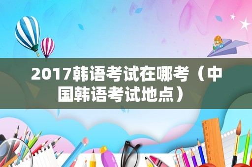 2017韩语考试在哪考（中国韩语考试地点） 