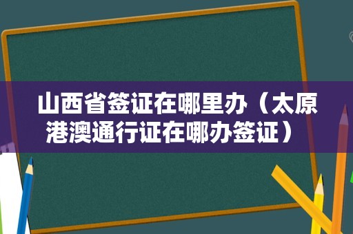 山西省签证在哪里办（太原港澳通行证在哪办签证） 