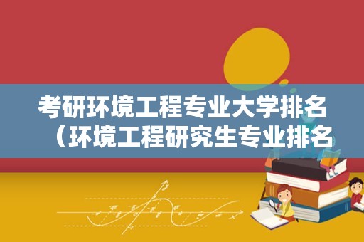 考研环境工程专业大学排名（环境工程研究生专业排名）