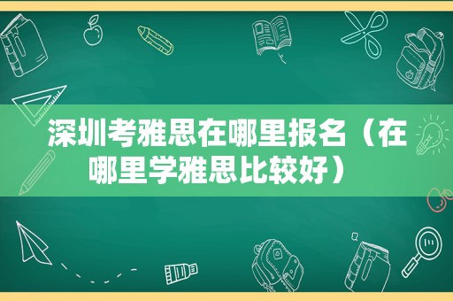 深圳考雅思在哪里报名（在哪里学雅思比较好） 