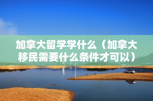 加拿大留学学什么（加拿大移民需要什么条件才可以） 