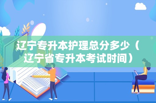 辽宁专升本护理总分多少（辽宁省专升本考试时间）