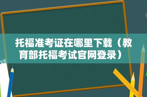 托福准考证在哪里下载（教育部托福考试官网登录） 