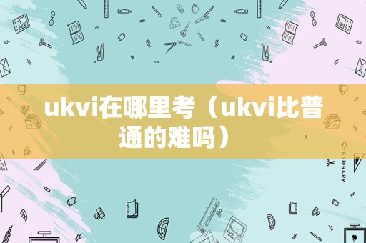 ukvi在哪里考（ukvi比普通的难吗） 