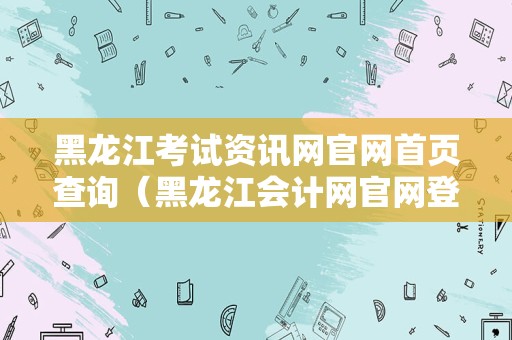 黑龙江考试资讯网官网首页查询（黑龙江会计网官网登录）