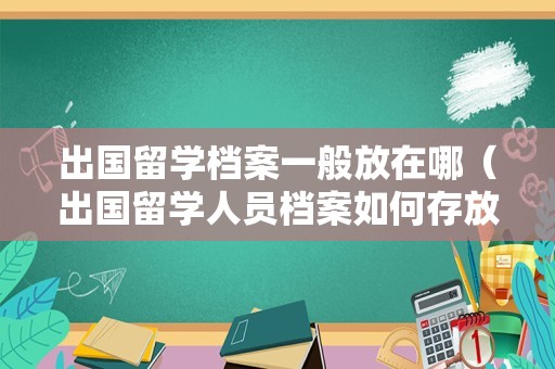 出国留学档案一般放在哪（出国留学人员档案如何存放） 