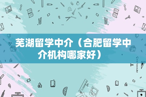 芜湖留学中介（合肥留学中介机构哪家好） 