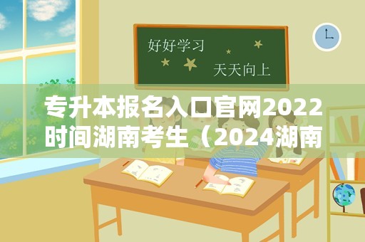 专升本报名入口官网2023时间湖南考生（2024湖南专升本） 