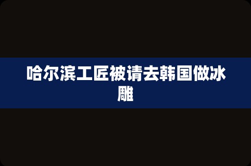 哈尔滨工匠被请去韩国做冰雕