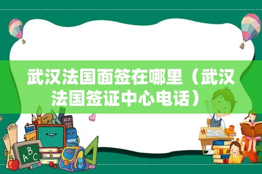 武汉法国面签在哪里（武汉法国签证中心电话） 