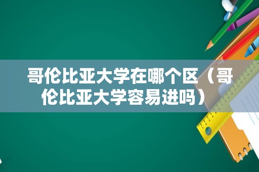 哥伦比亚大学在哪个区（哥伦比亚大学容易进吗） 