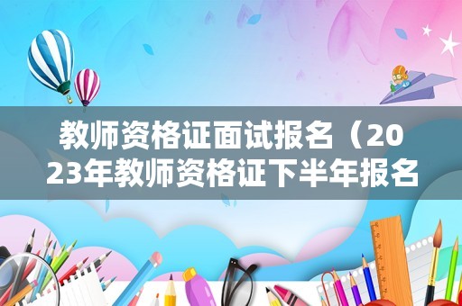 教师资格证面试报名（2023年教师资格证下半年报名时间）