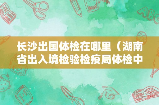 长沙出国体检在哪里（湖南省出入境检验检疫局体检中心） 