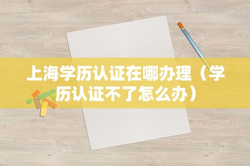 上海学历认证在哪办理（学历认证不了怎么办）