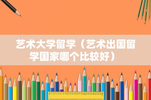 艺术大学留学（艺术出国留学国家哪个比较好） 