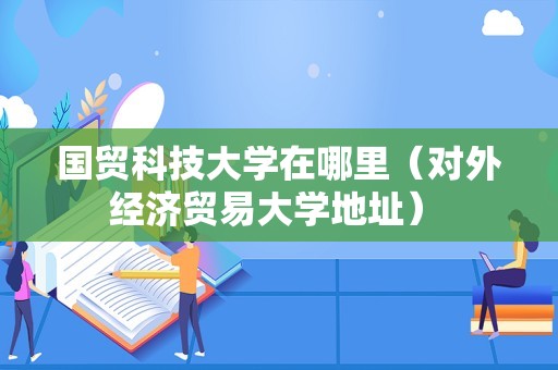 国贸科技大学在哪里（对外经济贸易大学地址） 