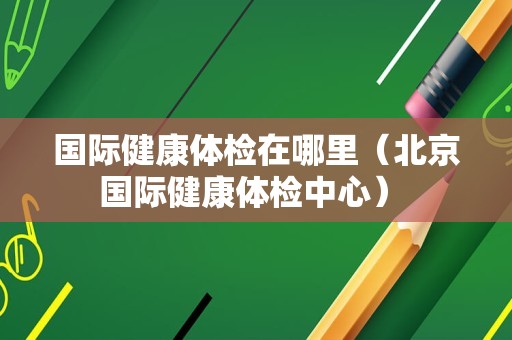 国际健康体检在哪里（北京国际健康体检中心） 