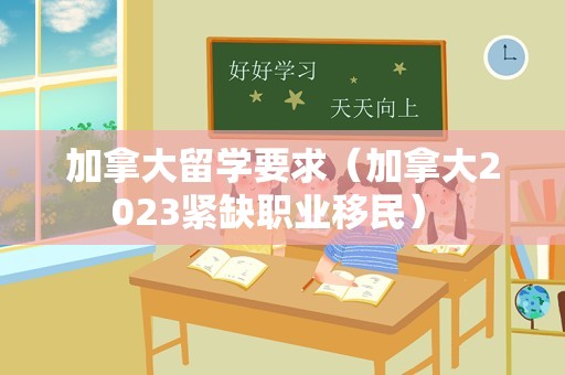 加拿大留学要求（加拿大2023紧缺职业移民） 