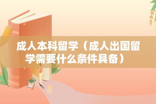 成人本科留学（成人出国留学需要什么条件具备） 