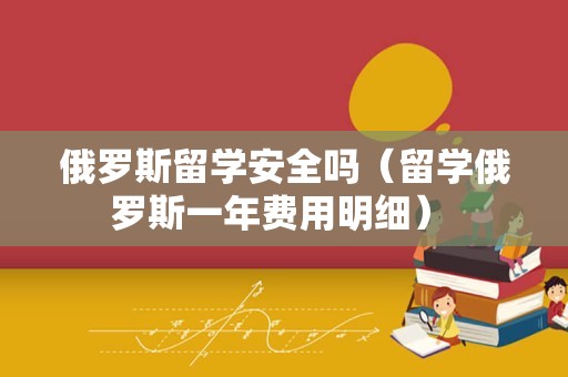 俄罗斯留学安全吗（留学俄罗斯一年费用明细） 