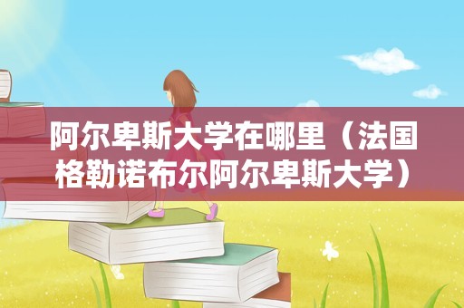 阿尔卑斯大学在哪里（法国格勒诺布尔阿尔卑斯大学） 