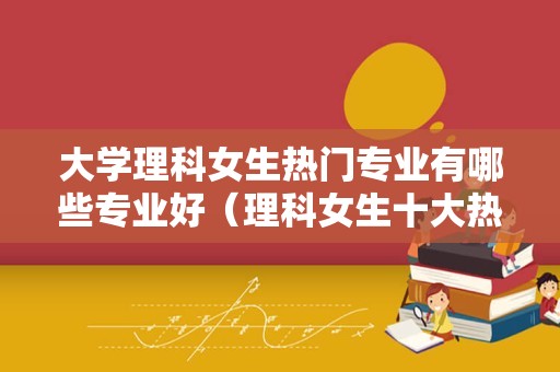 大学理科女生热门专业有哪些专业好（理科女生十大热门专业）