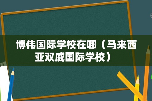 博伟国际学校在哪（马来西亚双威国际学校） 