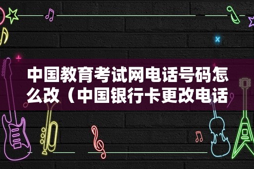 中国教育考试网电话号码怎么改（中国银行卡更改电话） 