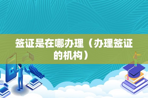 签证是在哪办理（办理签证的机构） 