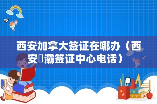 西安加拿大签证在哪办（西安浐灞签证中心电话） 