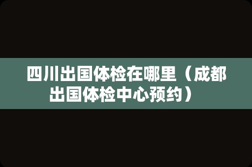 四川出国体检在哪里（成都出国体检中心预约） 