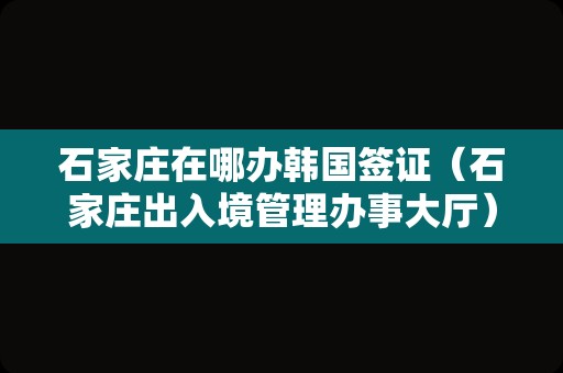 石家庄在哪办韩国签证（石家庄出入境管理办事大厅） 