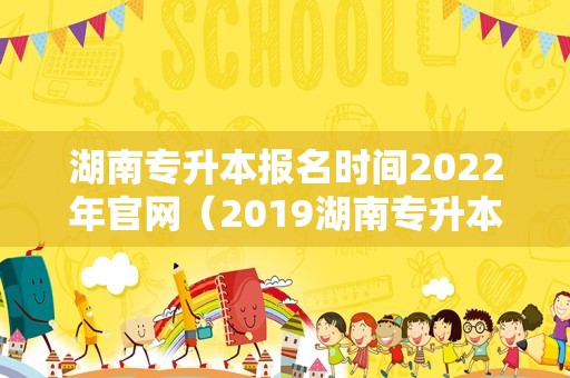 湖南专升本报名时间2023年官网（2019湖南专升本成绩查询入口） 