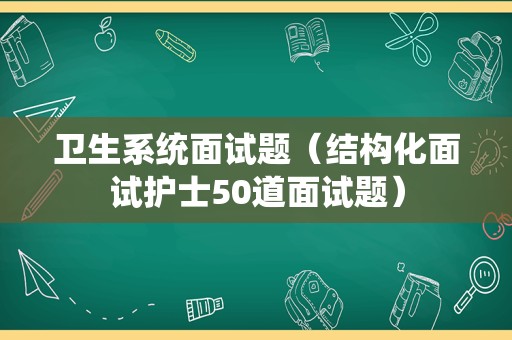 卫生系统面试题（结构化面试护士50道面试题）