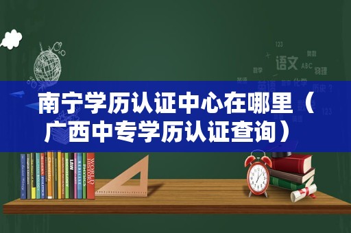 南宁学历认证中心在哪里（广西中专学历认证查询） 