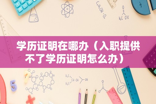 学历证明在哪办（入职提供不了学历证明怎么办） 