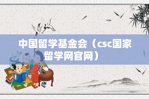 中国留学基金会（csc国家留学网官网） 