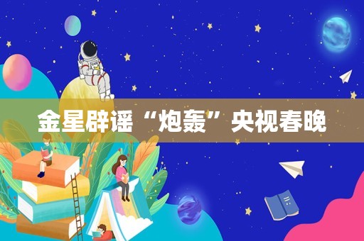 金星辟谣“炮轰”央视春晚