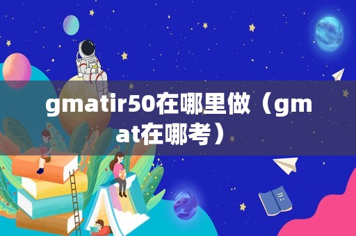 gmatir50在哪里做（gmat在哪考） 