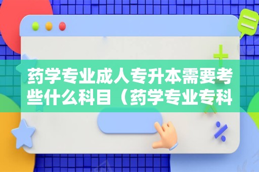 药学专业成人专升本需要考些什么科目（药学专业专科学校） 