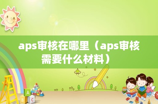 aps审核在哪里（aps审核需要什么材料） 