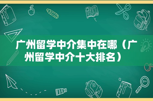 广州留学中介集中在哪（广州留学中介十大排名） 